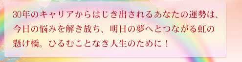 30年のキャリアからはじき出されるあなたの運勢は、今日の悩みを解き放ち、明日の夢へとつながる虹の懸け橋。ひるむことなき人生のために！